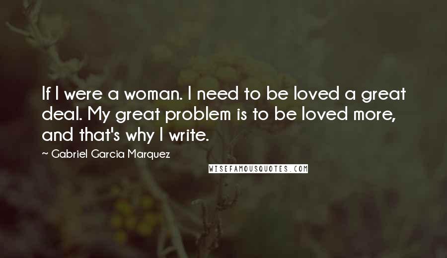 Gabriel Garcia Marquez Quotes: If I were a woman. I need to be loved a great deal. My great problem is to be loved more, and that's why I write.
