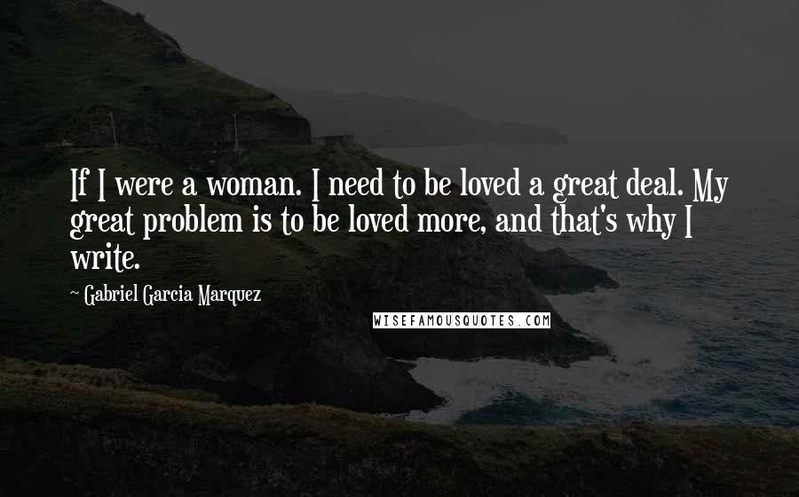 Gabriel Garcia Marquez Quotes: If I were a woman. I need to be loved a great deal. My great problem is to be loved more, and that's why I write.