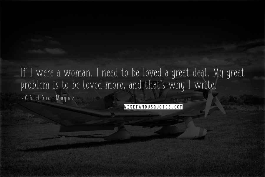 Gabriel Garcia Marquez Quotes: If I were a woman. I need to be loved a great deal. My great problem is to be loved more, and that's why I write.
