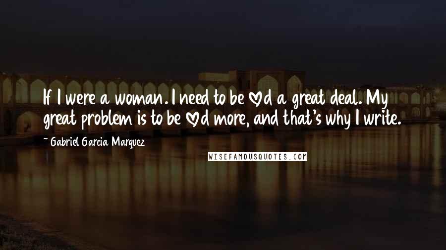 Gabriel Garcia Marquez Quotes: If I were a woman. I need to be loved a great deal. My great problem is to be loved more, and that's why I write.