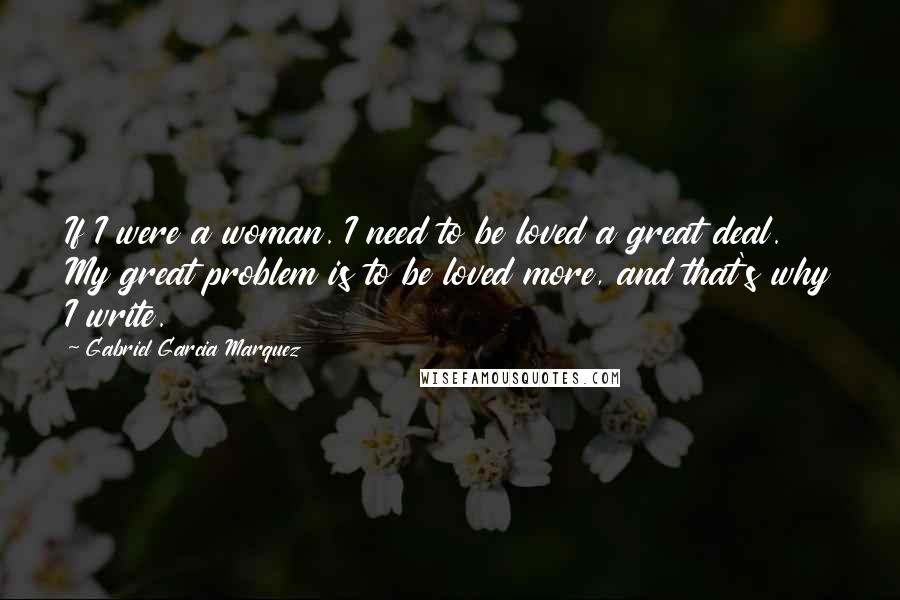 Gabriel Garcia Marquez Quotes: If I were a woman. I need to be loved a great deal. My great problem is to be loved more, and that's why I write.