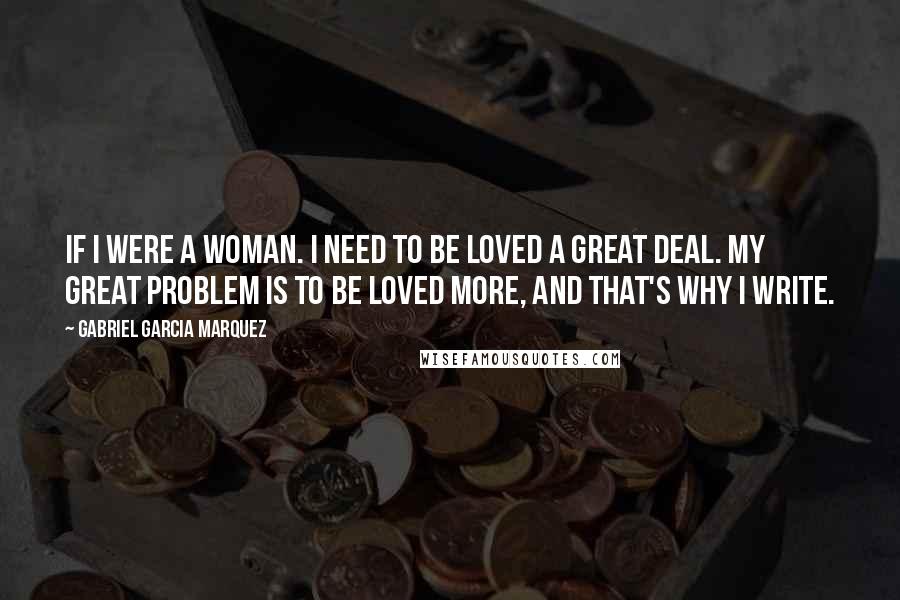 Gabriel Garcia Marquez Quotes: If I were a woman. I need to be loved a great deal. My great problem is to be loved more, and that's why I write.