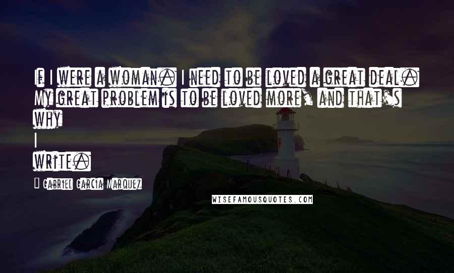Gabriel Garcia Marquez Quotes: If I were a woman. I need to be loved a great deal. My great problem is to be loved more, and that's why I write.
