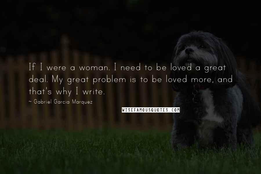Gabriel Garcia Marquez Quotes: If I were a woman. I need to be loved a great deal. My great problem is to be loved more, and that's why I write.