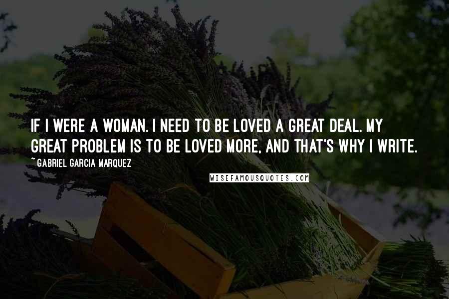 Gabriel Garcia Marquez Quotes: If I were a woman. I need to be loved a great deal. My great problem is to be loved more, and that's why I write.