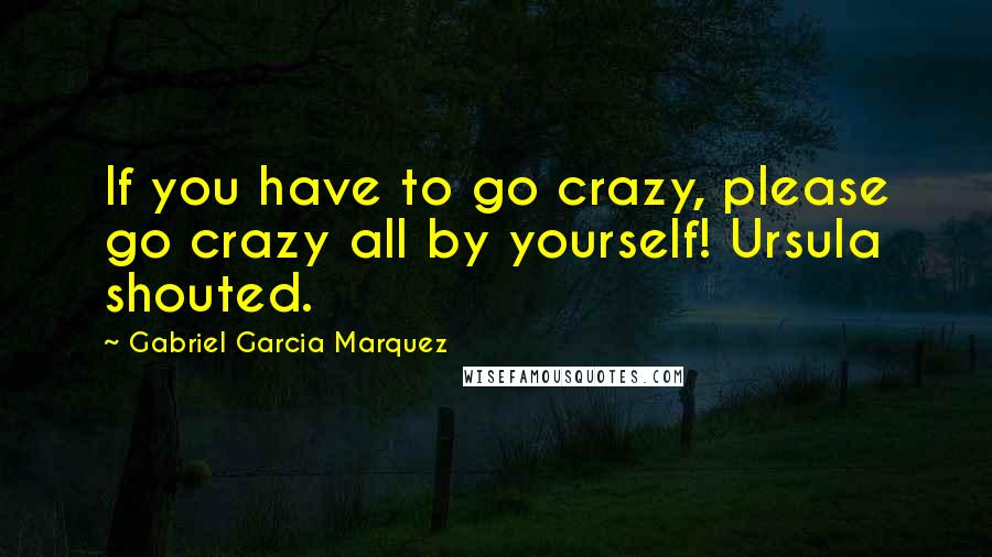 Gabriel Garcia Marquez Quotes: If you have to go crazy, please go crazy all by yourself! Ursula shouted.