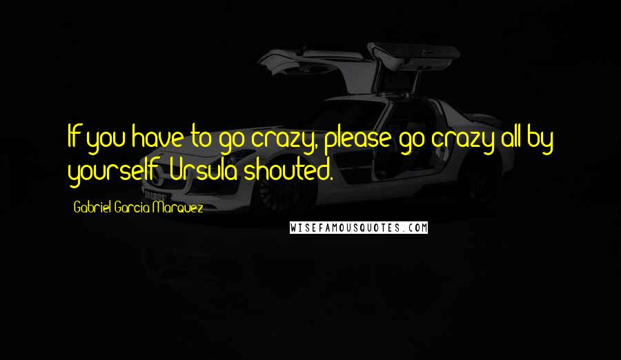 Gabriel Garcia Marquez Quotes: If you have to go crazy, please go crazy all by yourself! Ursula shouted.