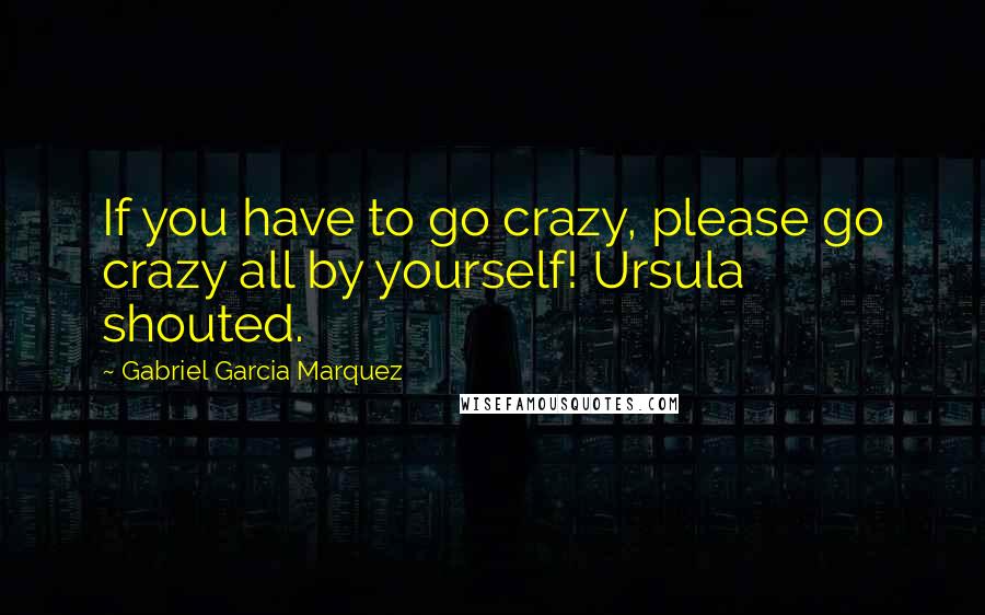 Gabriel Garcia Marquez Quotes: If you have to go crazy, please go crazy all by yourself! Ursula shouted.
