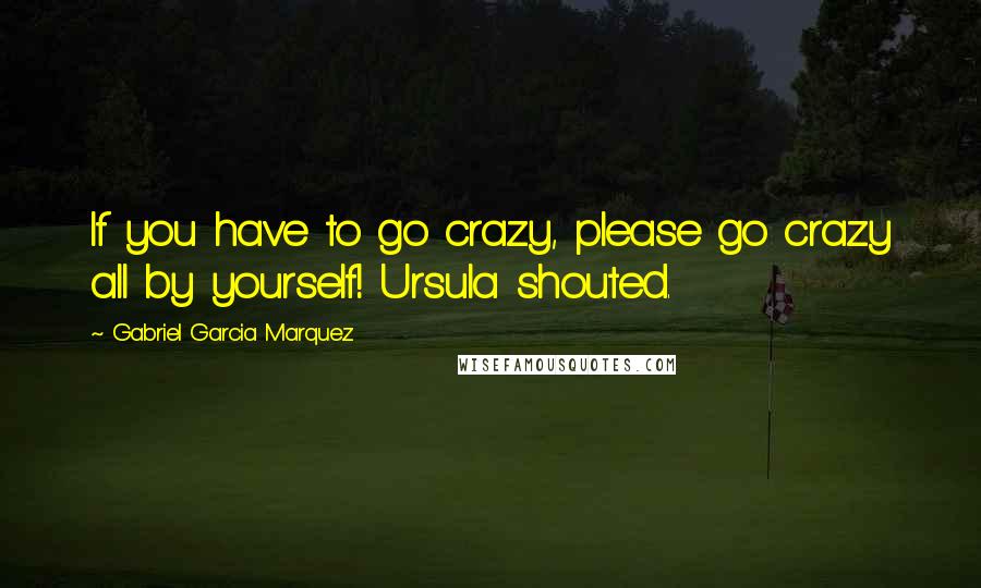 Gabriel Garcia Marquez Quotes: If you have to go crazy, please go crazy all by yourself! Ursula shouted.