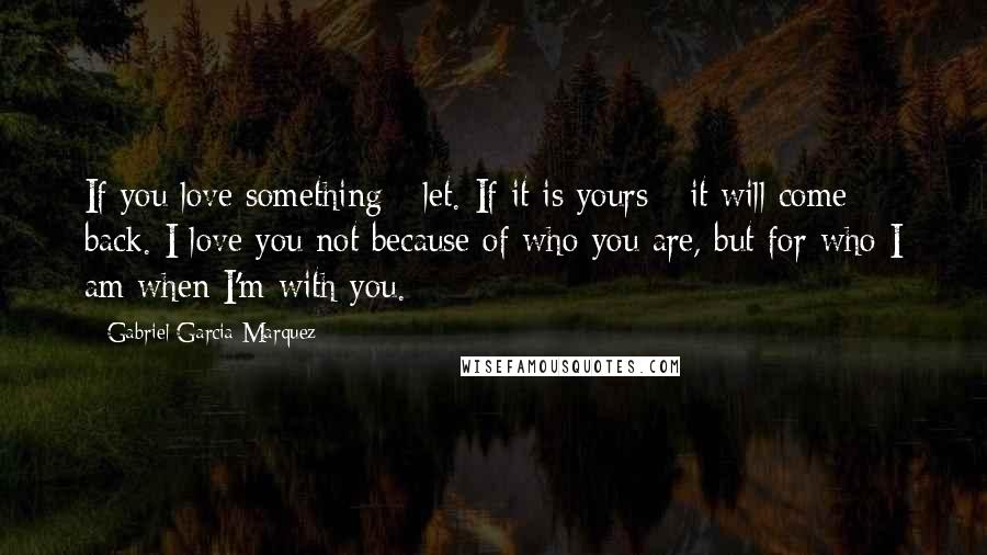 Gabriel Garcia Marquez Quotes: If you love something - let. If it is yours - it will come back. I love you not because of who you are, but for who I am when I'm with you.