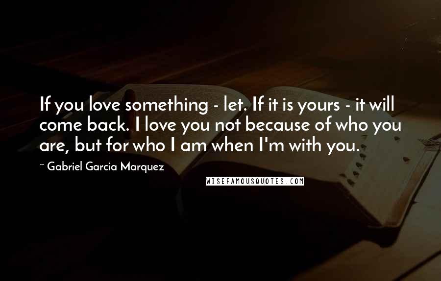 Gabriel Garcia Marquez Quotes: If you love something - let. If it is yours - it will come back. I love you not because of who you are, but for who I am when I'm with you.