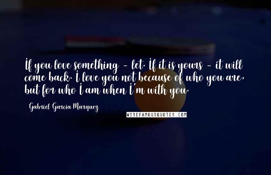 Gabriel Garcia Marquez Quotes: If you love something - let. If it is yours - it will come back. I love you not because of who you are, but for who I am when I'm with you.