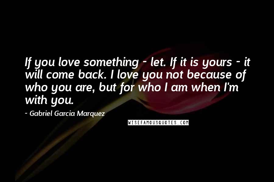 Gabriel Garcia Marquez Quotes: If you love something - let. If it is yours - it will come back. I love you not because of who you are, but for who I am when I'm with you.