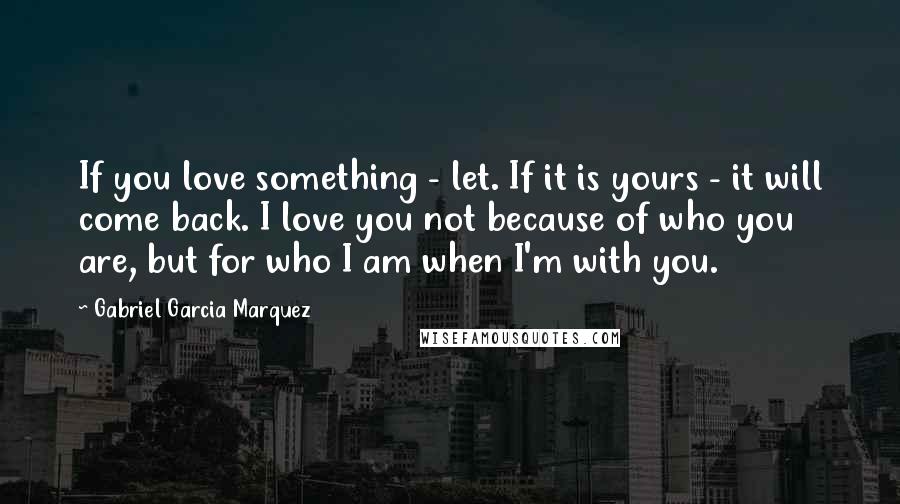 Gabriel Garcia Marquez Quotes: If you love something - let. If it is yours - it will come back. I love you not because of who you are, but for who I am when I'm with you.