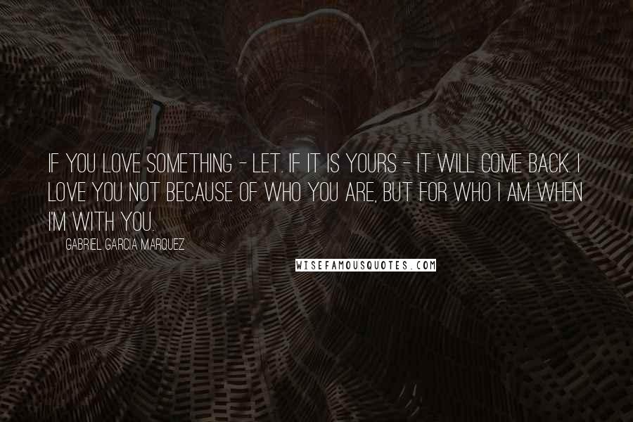 Gabriel Garcia Marquez Quotes: If you love something - let. If it is yours - it will come back. I love you not because of who you are, but for who I am when I'm with you.