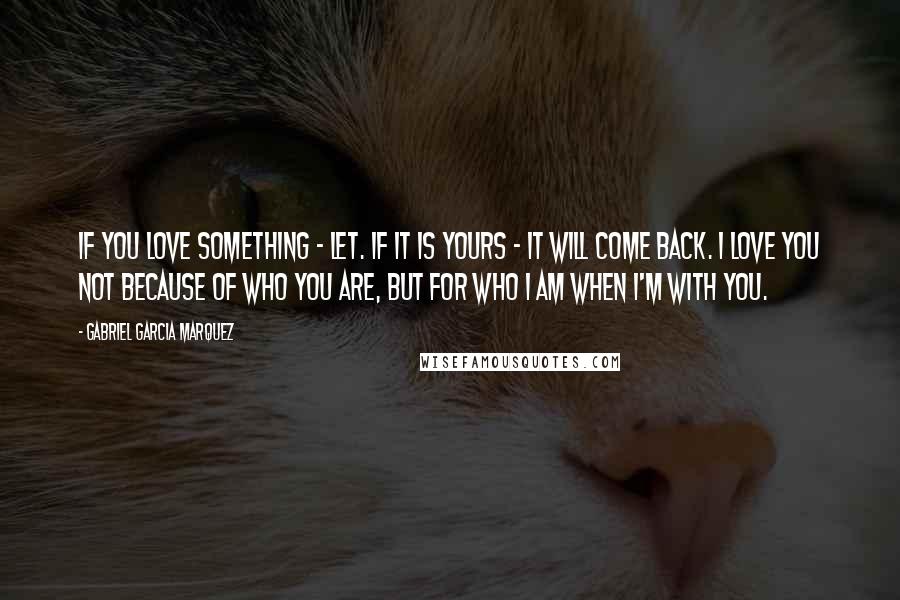 Gabriel Garcia Marquez Quotes: If you love something - let. If it is yours - it will come back. I love you not because of who you are, but for who I am when I'm with you.