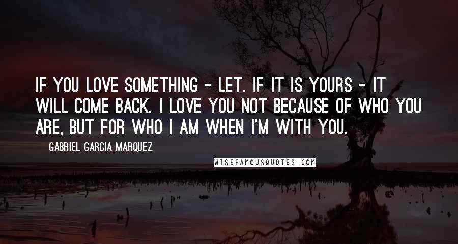 Gabriel Garcia Marquez Quotes: If you love something - let. If it is yours - it will come back. I love you not because of who you are, but for who I am when I'm with you.