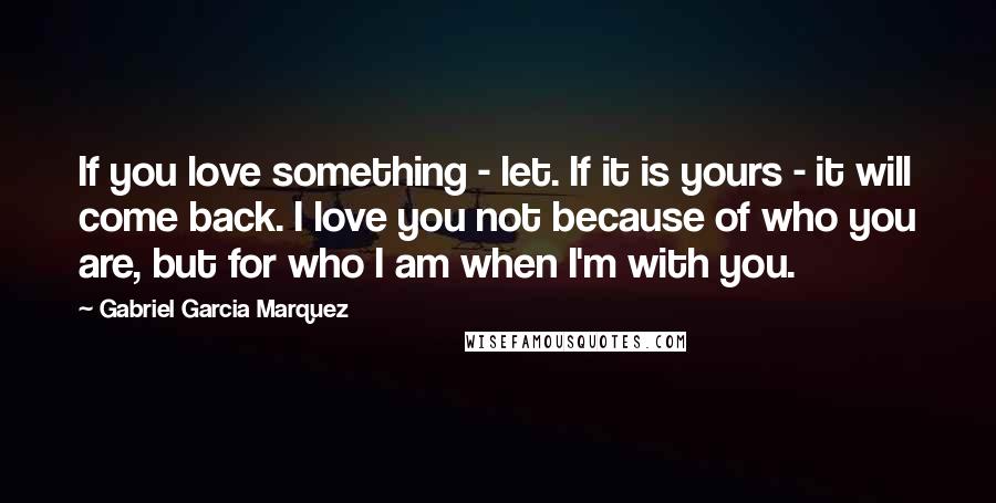 Gabriel Garcia Marquez Quotes: If you love something - let. If it is yours - it will come back. I love you not because of who you are, but for who I am when I'm with you.