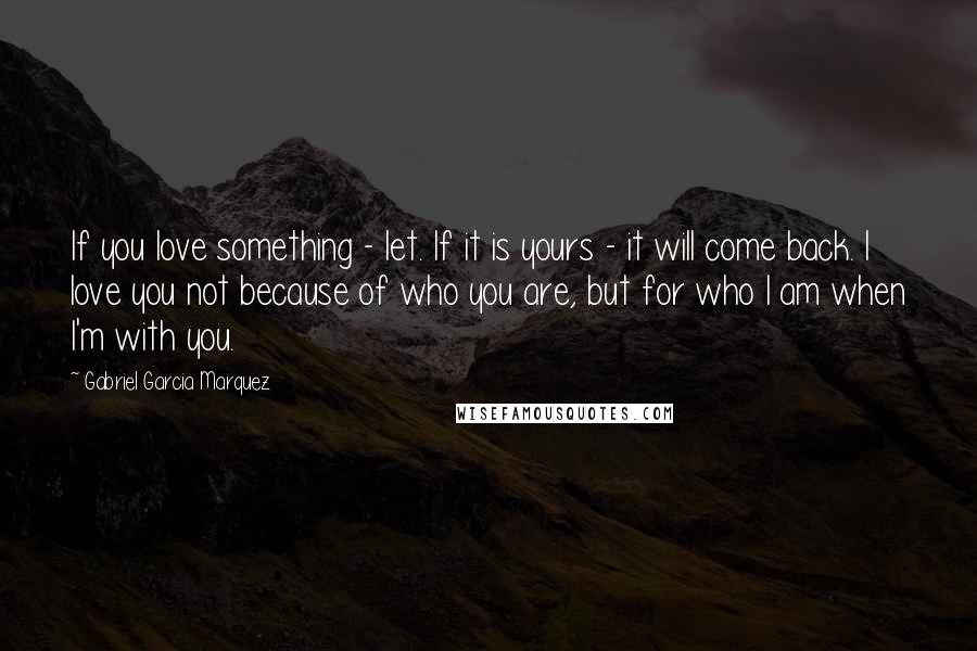 Gabriel Garcia Marquez Quotes: If you love something - let. If it is yours - it will come back. I love you not because of who you are, but for who I am when I'm with you.