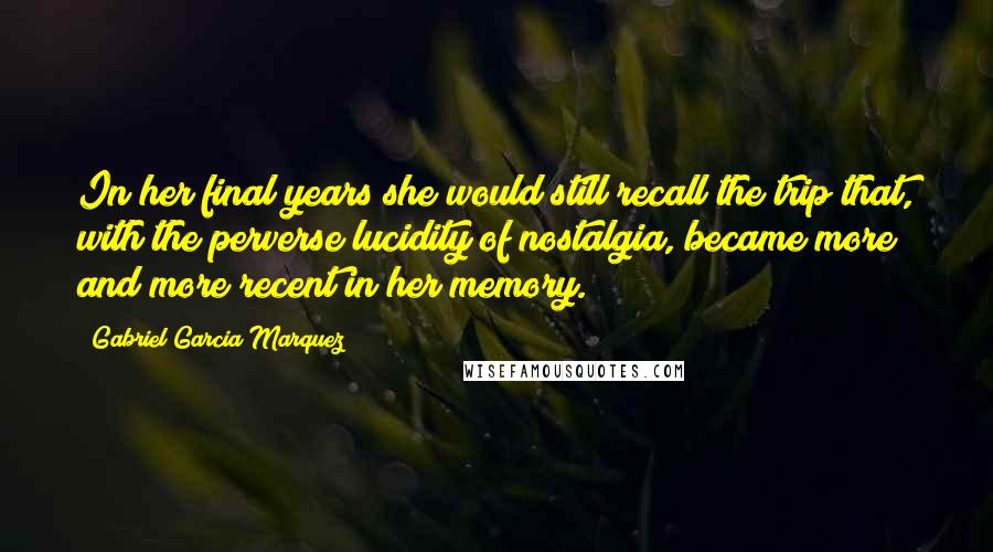 Gabriel Garcia Marquez Quotes: In her final years she would still recall the trip that, with the perverse lucidity of nostalgia, became more and more recent in her memory.