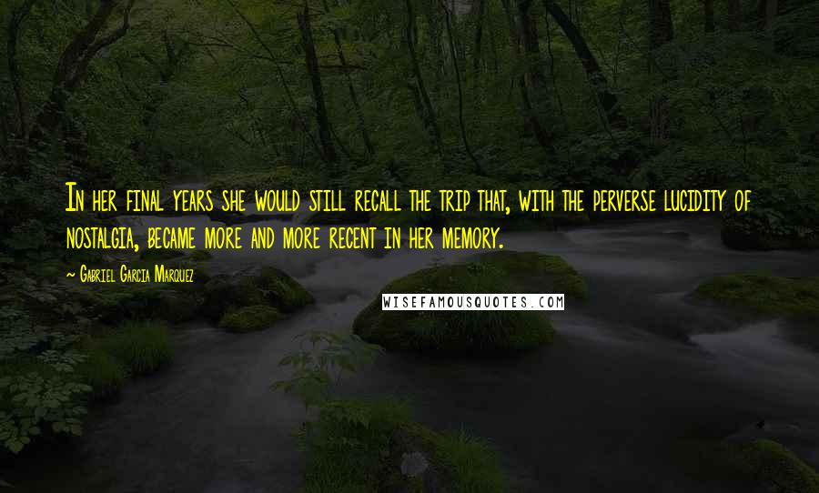 Gabriel Garcia Marquez Quotes: In her final years she would still recall the trip that, with the perverse lucidity of nostalgia, became more and more recent in her memory.