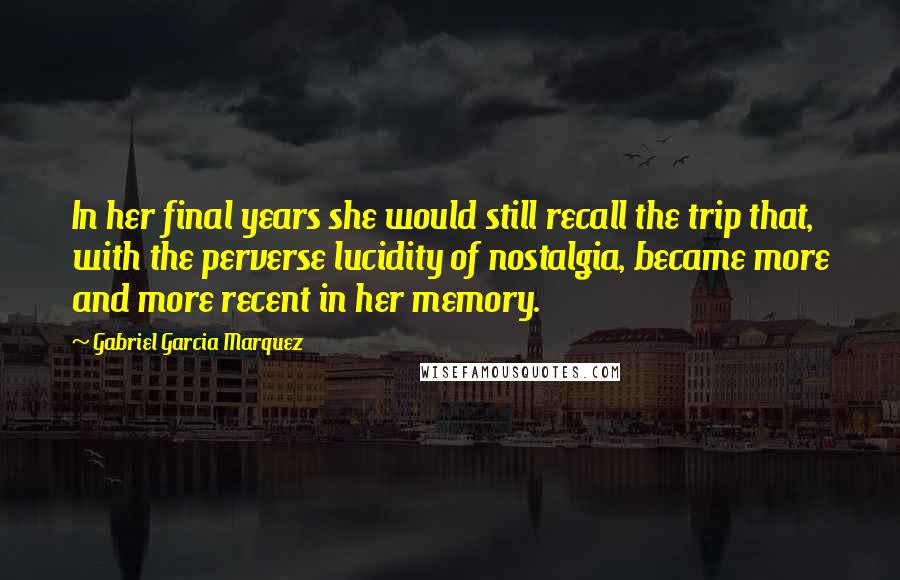 Gabriel Garcia Marquez Quotes: In her final years she would still recall the trip that, with the perverse lucidity of nostalgia, became more and more recent in her memory.