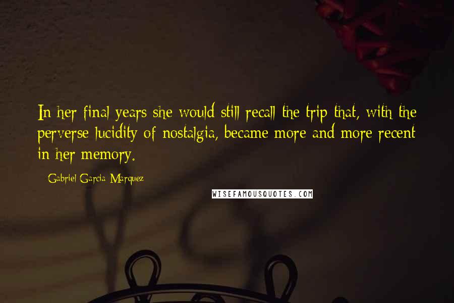Gabriel Garcia Marquez Quotes: In her final years she would still recall the trip that, with the perverse lucidity of nostalgia, became more and more recent in her memory.