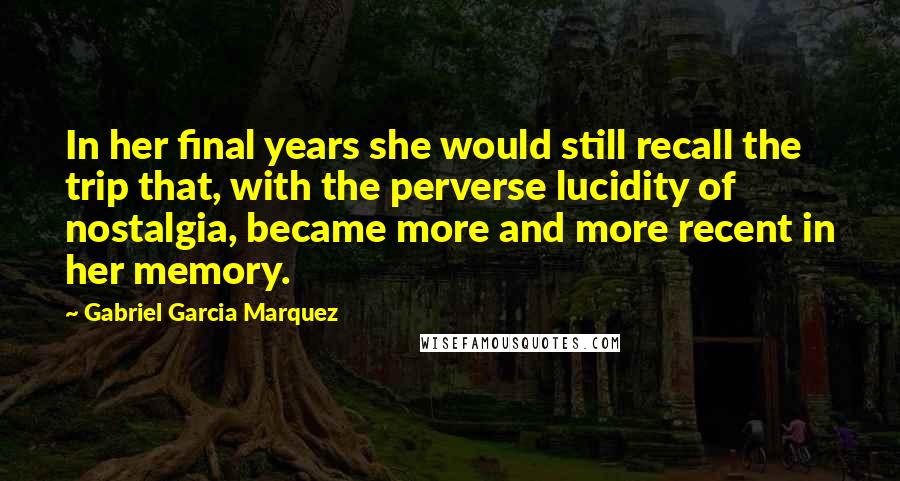 Gabriel Garcia Marquez Quotes: In her final years she would still recall the trip that, with the perverse lucidity of nostalgia, became more and more recent in her memory.