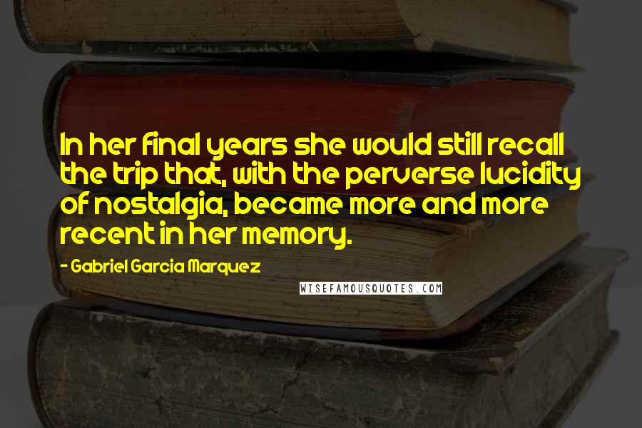 Gabriel Garcia Marquez Quotes: In her final years she would still recall the trip that, with the perverse lucidity of nostalgia, became more and more recent in her memory.