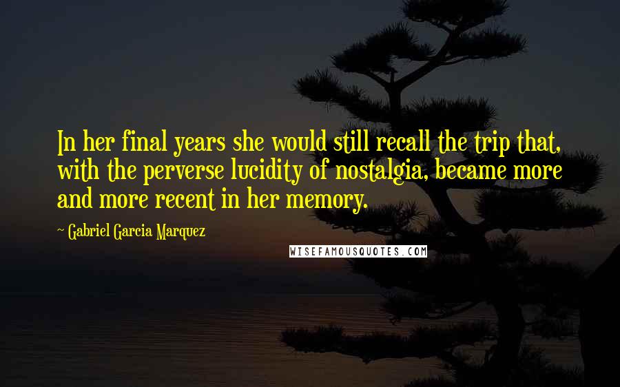 Gabriel Garcia Marquez Quotes: In her final years she would still recall the trip that, with the perverse lucidity of nostalgia, became more and more recent in her memory.