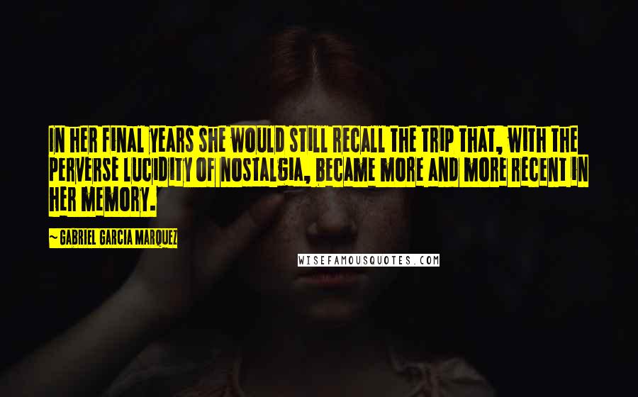 Gabriel Garcia Marquez Quotes: In her final years she would still recall the trip that, with the perverse lucidity of nostalgia, became more and more recent in her memory.