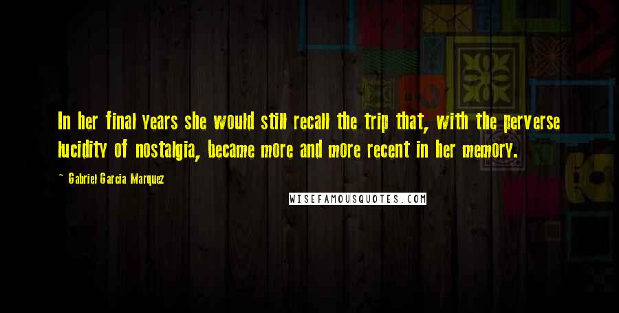 Gabriel Garcia Marquez Quotes: In her final years she would still recall the trip that, with the perverse lucidity of nostalgia, became more and more recent in her memory.