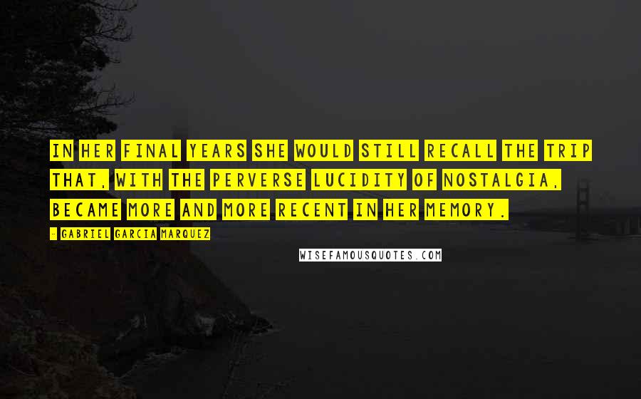 Gabriel Garcia Marquez Quotes: In her final years she would still recall the trip that, with the perverse lucidity of nostalgia, became more and more recent in her memory.