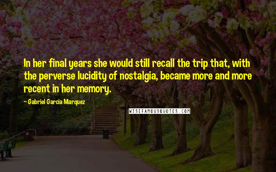 Gabriel Garcia Marquez Quotes: In her final years she would still recall the trip that, with the perverse lucidity of nostalgia, became more and more recent in her memory.