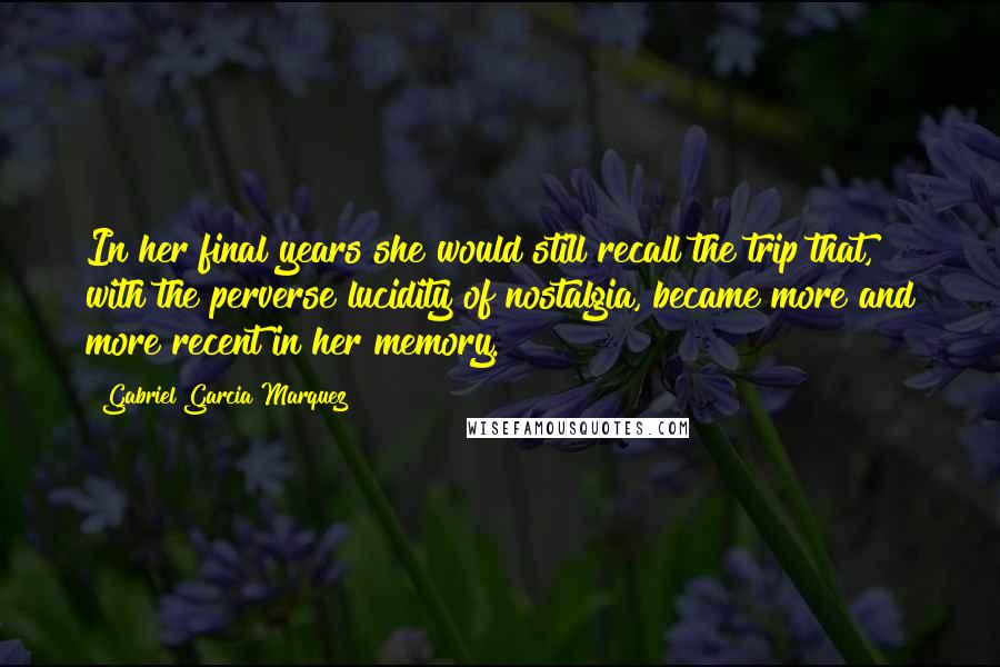 Gabriel Garcia Marquez Quotes: In her final years she would still recall the trip that, with the perverse lucidity of nostalgia, became more and more recent in her memory.
