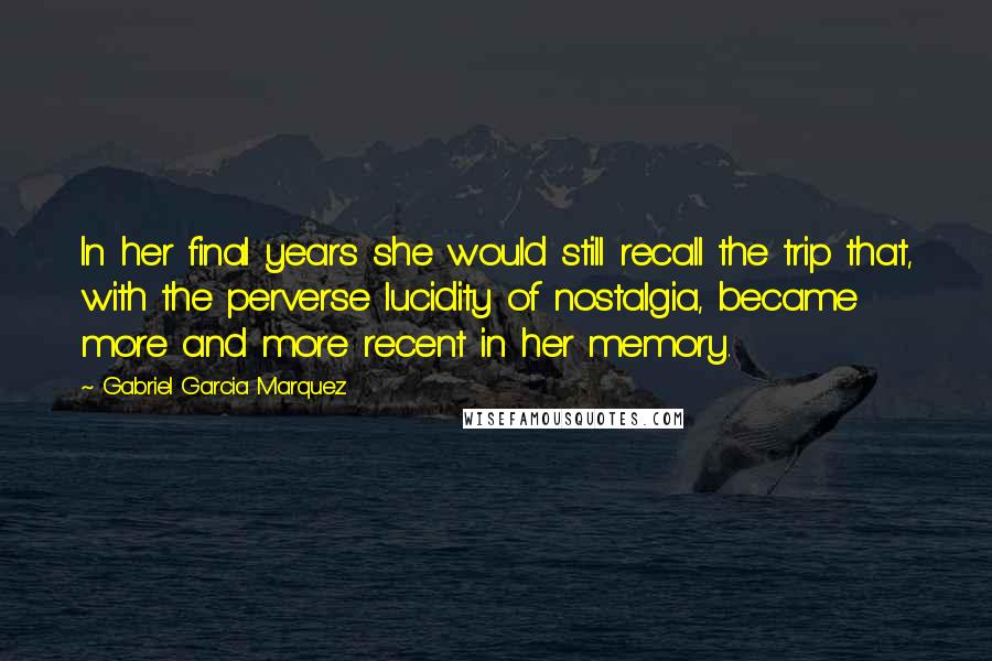 Gabriel Garcia Marquez Quotes: In her final years she would still recall the trip that, with the perverse lucidity of nostalgia, became more and more recent in her memory.
