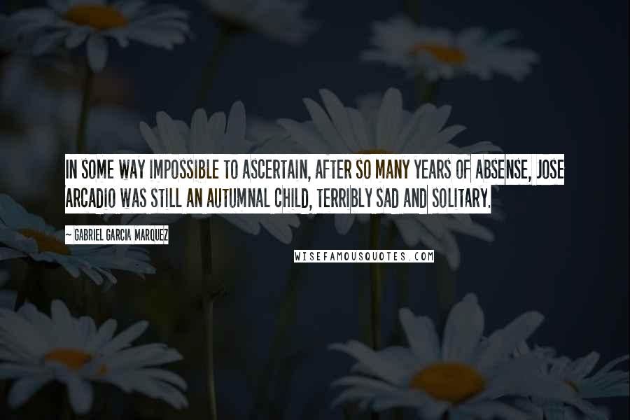 Gabriel Garcia Marquez Quotes: In some way impossible to ascertain, after so many years of absense, Jose Arcadio was still an autumnal child, terribly sad and solitary.