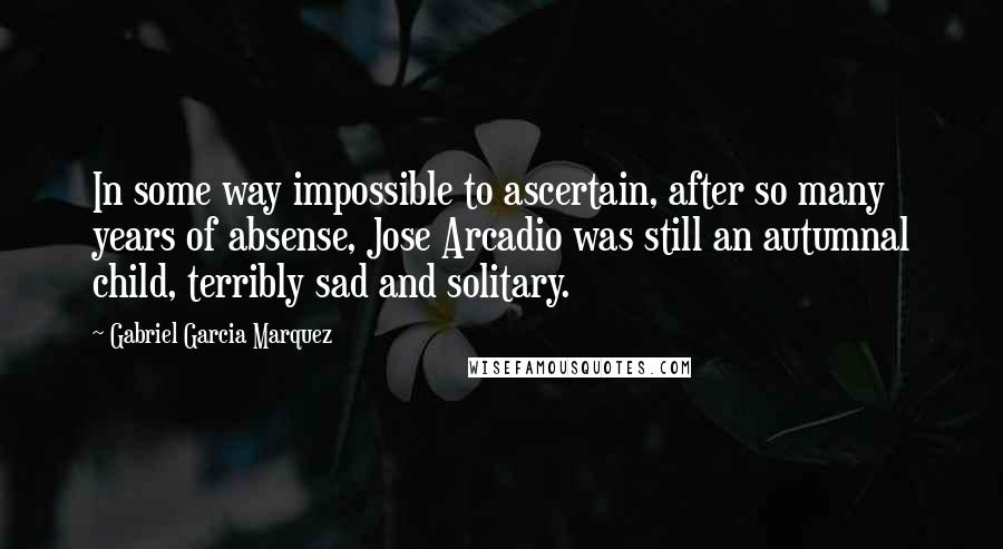 Gabriel Garcia Marquez Quotes: In some way impossible to ascertain, after so many years of absense, Jose Arcadio was still an autumnal child, terribly sad and solitary.