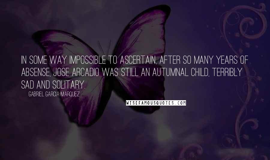Gabriel Garcia Marquez Quotes: In some way impossible to ascertain, after so many years of absense, Jose Arcadio was still an autumnal child, terribly sad and solitary.