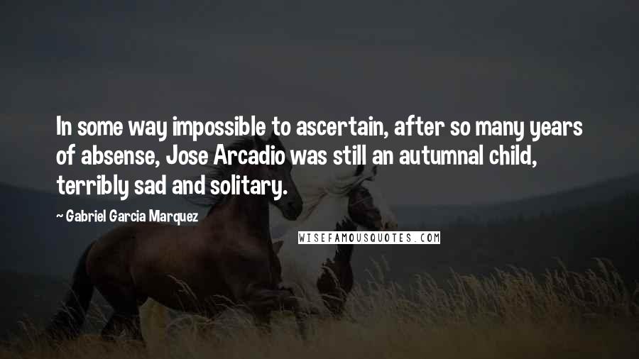 Gabriel Garcia Marquez Quotes: In some way impossible to ascertain, after so many years of absense, Jose Arcadio was still an autumnal child, terribly sad and solitary.