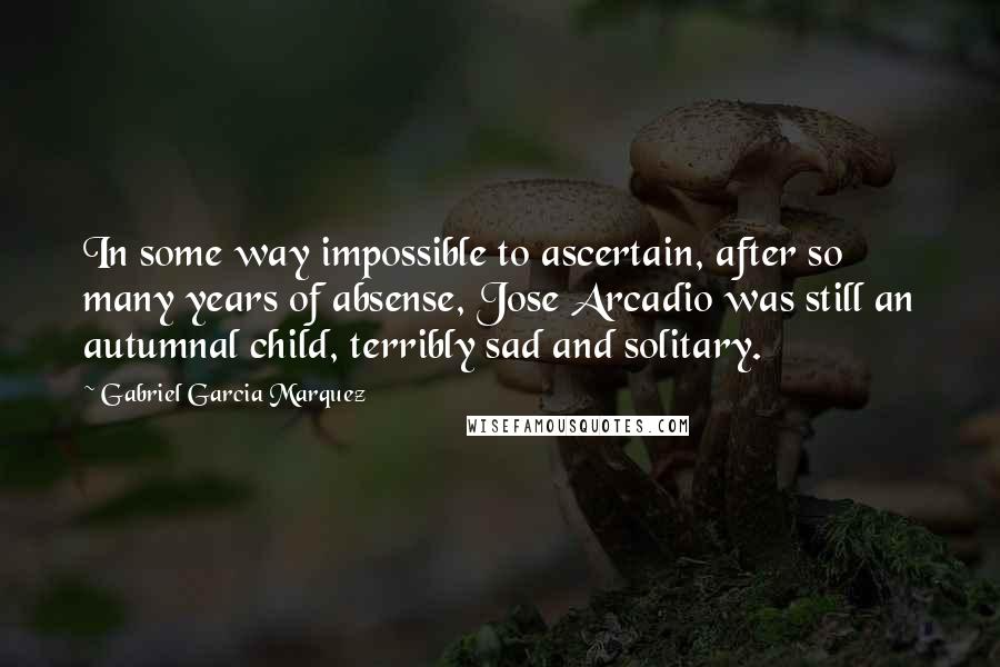 Gabriel Garcia Marquez Quotes: In some way impossible to ascertain, after so many years of absense, Jose Arcadio was still an autumnal child, terribly sad and solitary.