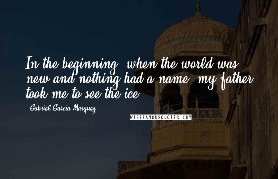 Gabriel Garcia Marquez Quotes: In the beginning, when the world was new and nothing had a name, my father took me to see the ice.