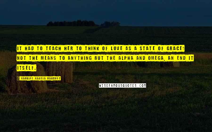 Gabriel Garcia Marquez Quotes: It had to teach her to think of love as a state of grace: not the means to anything but the alpha and omega, an end it itself.