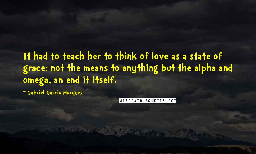 Gabriel Garcia Marquez Quotes: It had to teach her to think of love as a state of grace: not the means to anything but the alpha and omega, an end it itself.