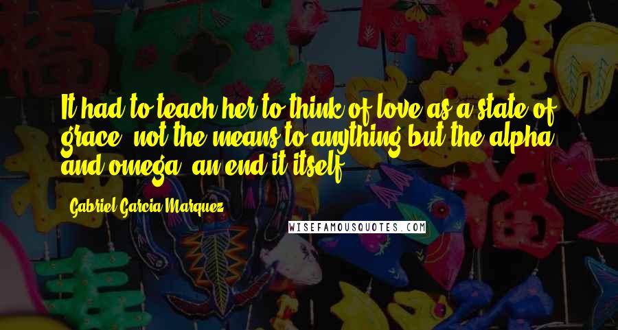 Gabriel Garcia Marquez Quotes: It had to teach her to think of love as a state of grace: not the means to anything but the alpha and omega, an end it itself.