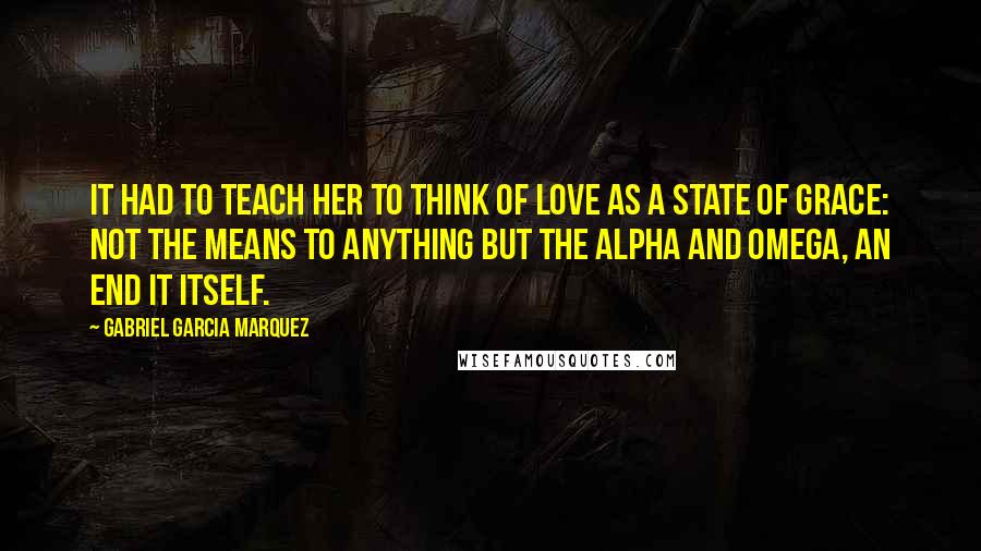 Gabriel Garcia Marquez Quotes: It had to teach her to think of love as a state of grace: not the means to anything but the alpha and omega, an end it itself.