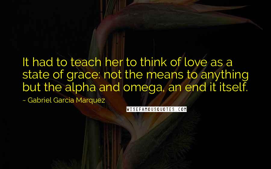 Gabriel Garcia Marquez Quotes: It had to teach her to think of love as a state of grace: not the means to anything but the alpha and omega, an end it itself.