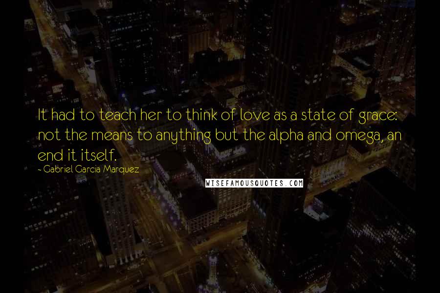 Gabriel Garcia Marquez Quotes: It had to teach her to think of love as a state of grace: not the means to anything but the alpha and omega, an end it itself.