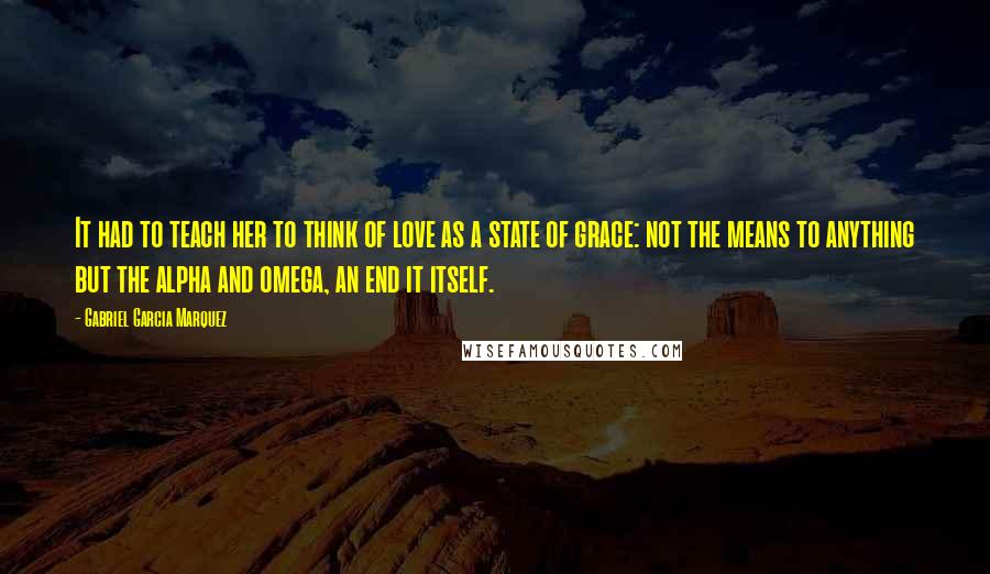 Gabriel Garcia Marquez Quotes: It had to teach her to think of love as a state of grace: not the means to anything but the alpha and omega, an end it itself.