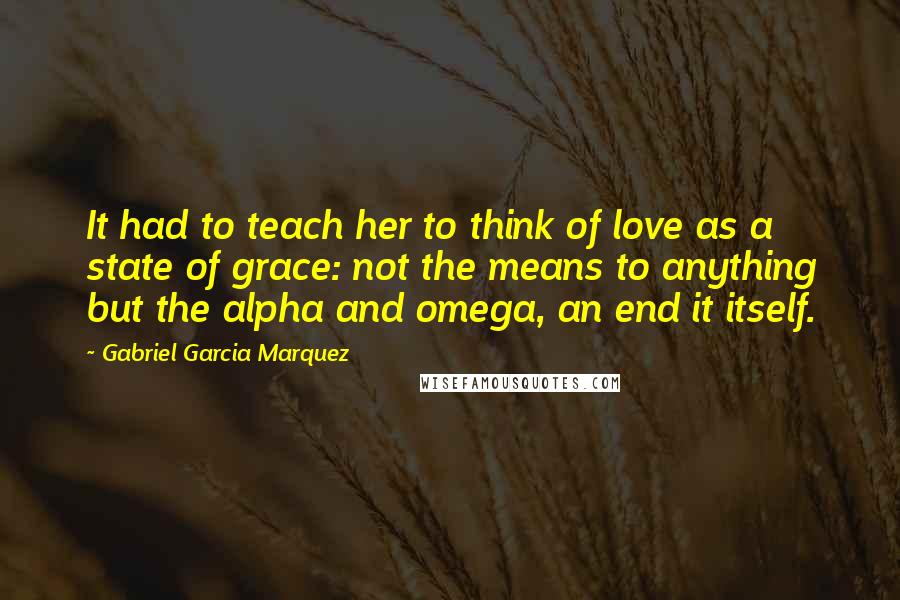 Gabriel Garcia Marquez Quotes: It had to teach her to think of love as a state of grace: not the means to anything but the alpha and omega, an end it itself.